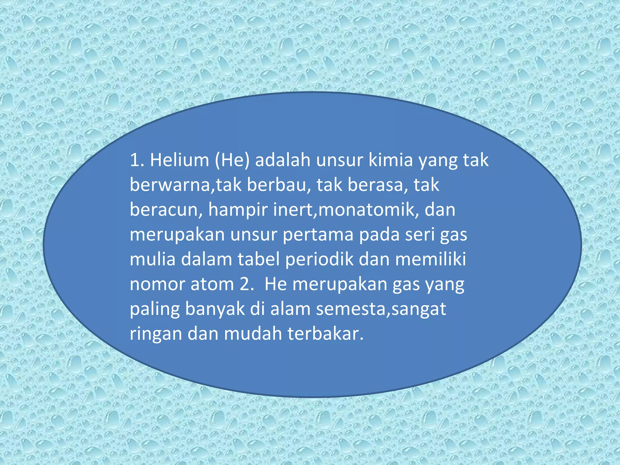 1. Helium (He) adalah unsur kimia yang tak berwarna,tak berbau, tak berasa, tak beracun, hampir inert,monatomik, dan merupakan unsur pertama pada seri gas mulia dalam tabel periodik dan memiliki nomor atom 2.  He merupakan gas yang paling banyak di alam semesta,sangat ringan dan mudah terbakar. 