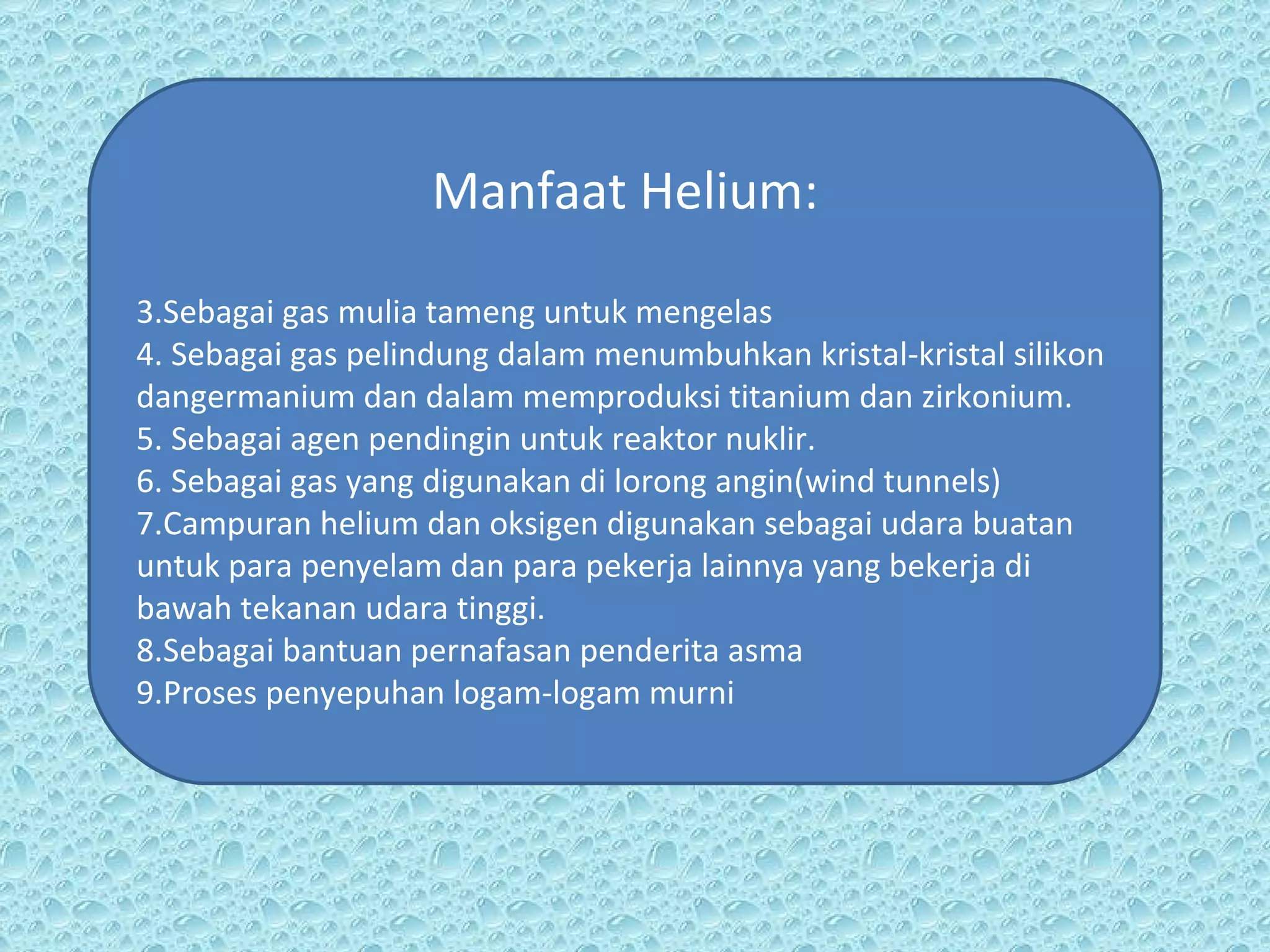 Manfaat Helium: Sebagai gas mulia tameng untuk mengelas Sebagai gas pelindung dalam menumbuhkan kristal-kristal silikon dangermanium dan dalam memproduksi titanium dan zirkonium. Sebagai agen pendingin untuk reaktor nuklir.  Sebagai gas yang digunakan di lorong angin(wind tunnels)  Campuran helium dan oksigen digunakan sebagai udara buatan untuk para penyelam dan para pekerja lainnya yang bekerja di bawah tekanan udara tinggi. Sebagai bantuan pernafasan penderita asma Proses penyepuhan logam-logam murni  