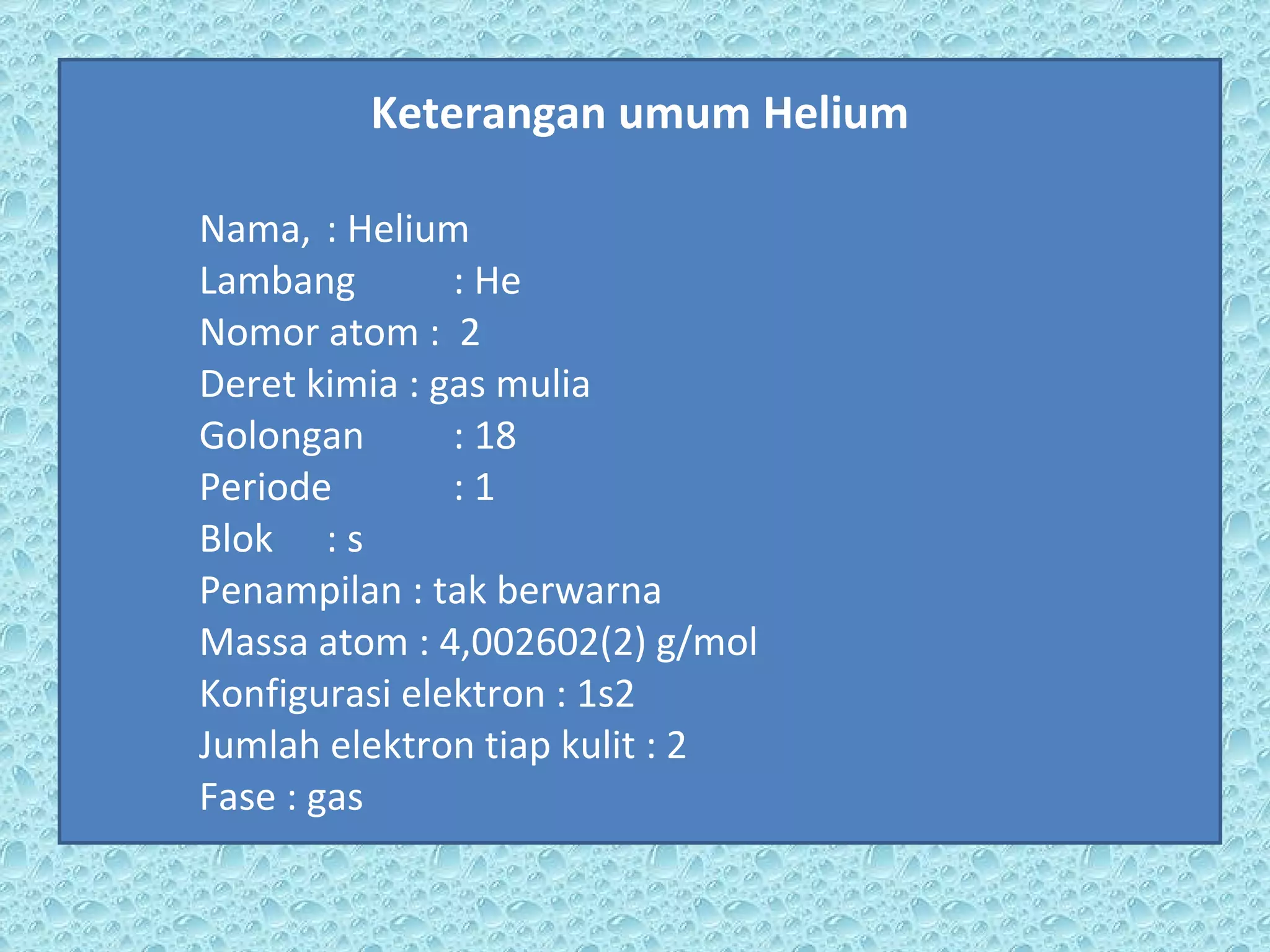 Keterangan umum Helium Nama, : Helium Lambang : He Nomor atom :  2 Deret kimia : gas mulia Golongan : 18   Periode : 1  Blok : s Penampilan : tak berwarna Massa atom : 4,002602(2) g/mol Konfigurasi elektron : 1s2   Jumlah elektron tiap kulit : 2 Fase : gas 