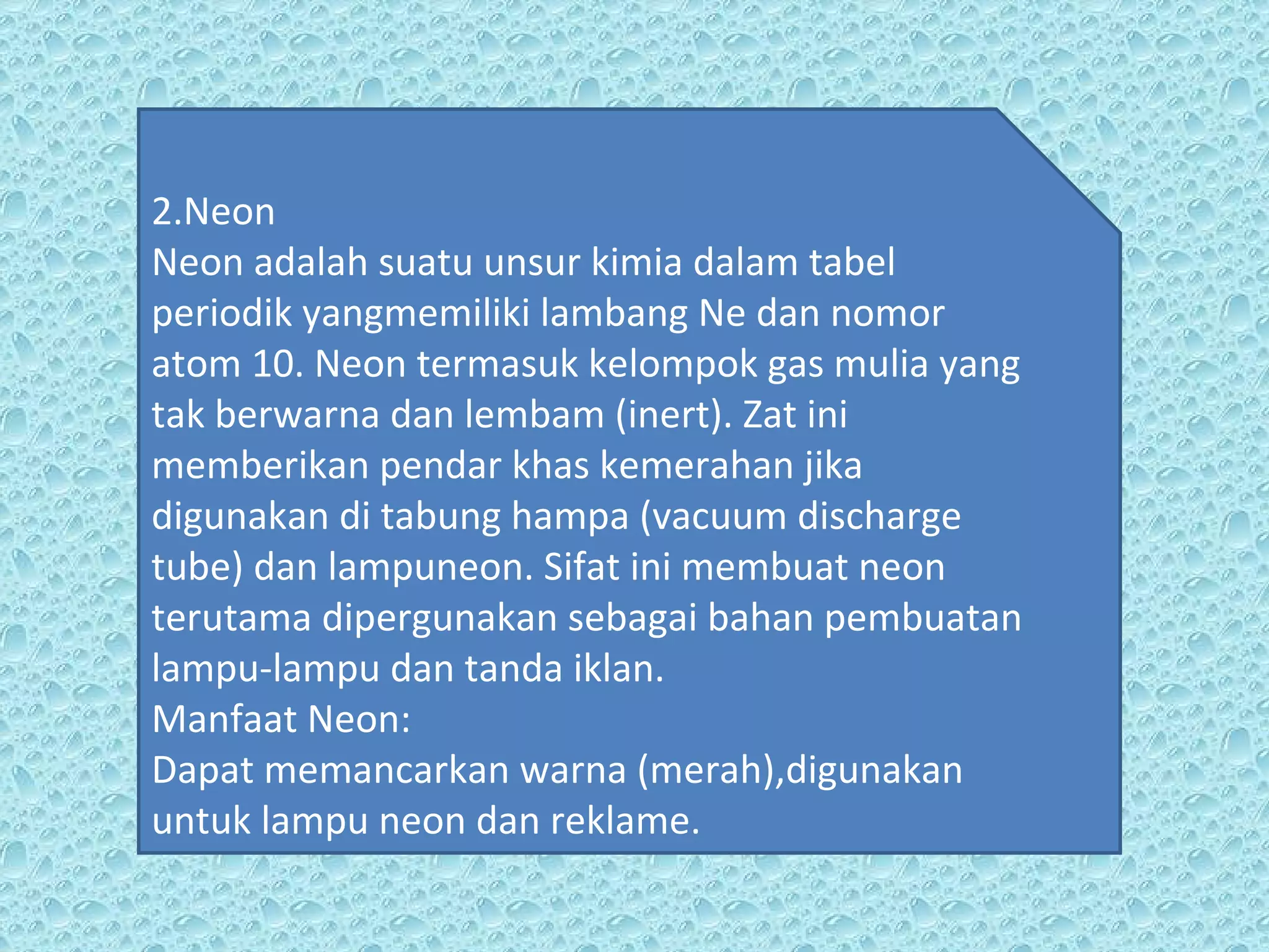 2.Neon Neon adalah suatu unsur kimia dalam tabel periodik yangmemiliki lambang Ne dan nomor  atom 10. Neon termasuk kelompok gas mulia yang tak berwarna dan lembam (inert). Zat ini memberikan pendar khas kemerahan jika digunakan di tabung hampa (vacuum discharge tube) dan lampuneon. Sifat ini membuat neon terutama dipergunakan sebagai bahan pembuatan lampu-lampu dan tanda iklan.  Manfaat Neon: Dapat memancarkan warna (merah),digunakan untuk lampu neon dan reklame. 