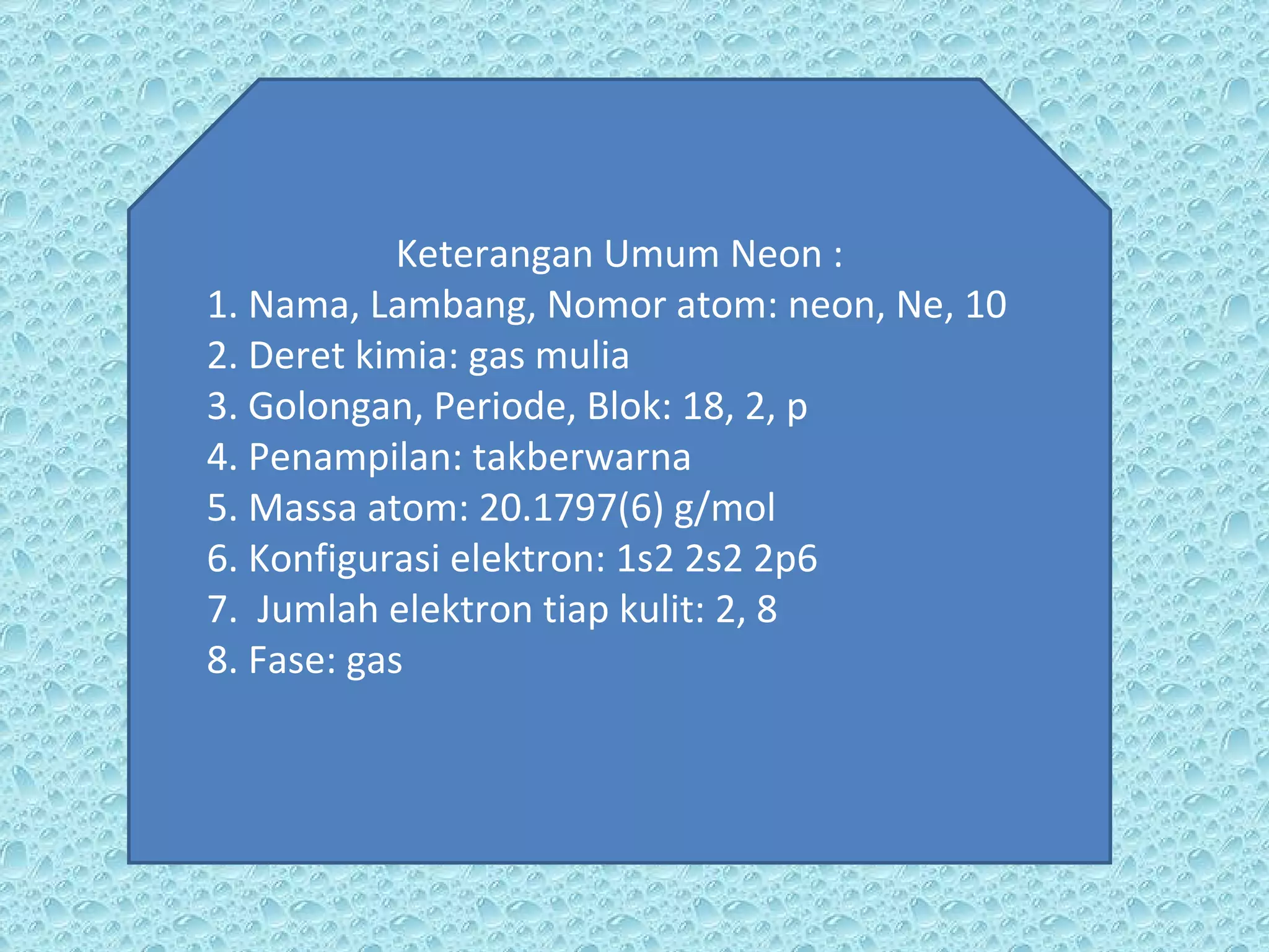Keterangan Umum Neon : 1. Nama, Lambang, Nomor atom: neon, Ne, 10 2. Deret kimia: gas mulia 3. Golongan, Periode, Blok: 18, 2, p 4. Penampilan: takberwarna 5. Massa atom: 20.1797(6) g/mol 6. Konfigurasi elektron: 1s2 2s2 2p6 7.  Jumlah elektron tiap kulit: 2, 8 8. Fase: gas 