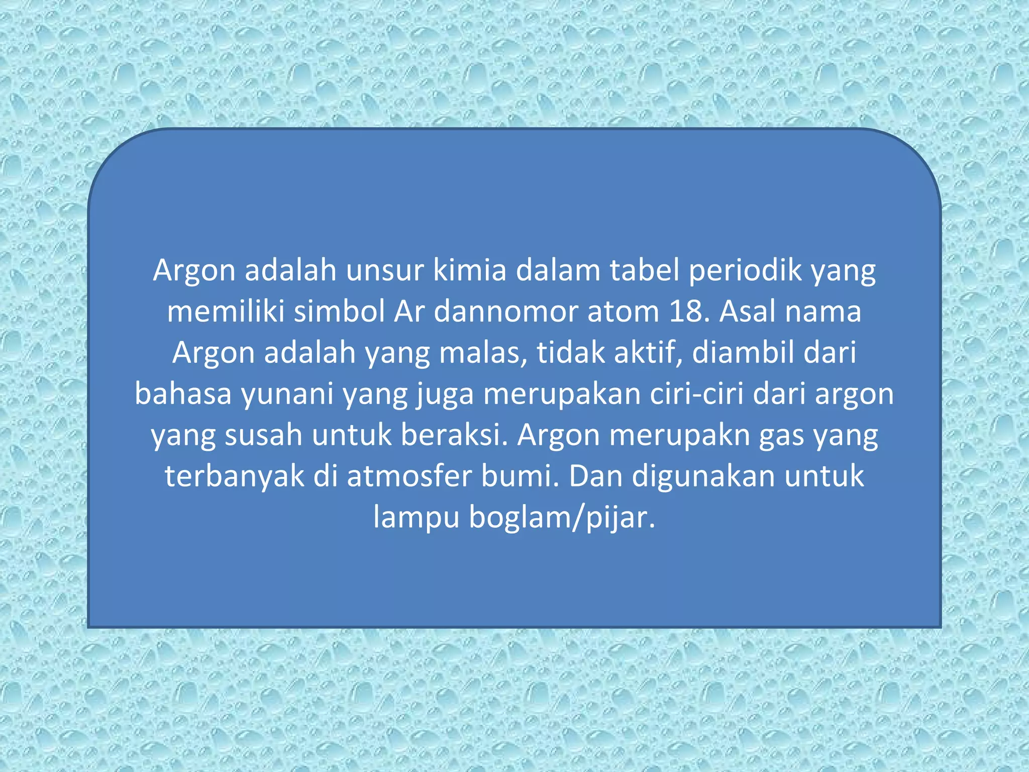 Argon adalah unsur kimia dalam tabel periodik yang memiliki simbol Ar dannomor atom 18. Asal nama Argon adalah yang malas, tidak aktif, diambil dari bahasa yunani yang juga merupakan ciri-ciri dari argon yang susah untuk beraksi. Argon merupakn gas yang terbanyak di atmosfer bumi. Dan digunakan untuk lampu boglam/pijar. 