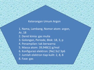 Keterangan Umum Argon 1. Nama, Lambang, Nomor atom: argon, Ar, 18 2. Deret kimia: gas mulia 3. Golongan, Periode, Blok: 18, 3, p 4. Penampilan: tak berwarna 5. Massa atom: 39,948(1) g/mol 6. Konfigurasi elektron: [Ne] 3s2 3p6 7. Jumlah elektron tiap kulit: 2, 8, 8 8. Fase: gas 
