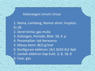 Keterangan Umum Unsur 1. Nama, Lambang, Nomor atom: krypton, Kr,36 2. Deret kimia: gas mulia 3. Golongan, Periode, Blok: 18, 4, p 4. Penampilan: tak berwarna 5. Massa atom: 8(2) g/mol 6. Konfigurasi elektron: [Ar] 3d10 4s2 4p6 7. Jumlah elektron tiap kulit: 2, 8, 18, 8 8. Fase: gas 