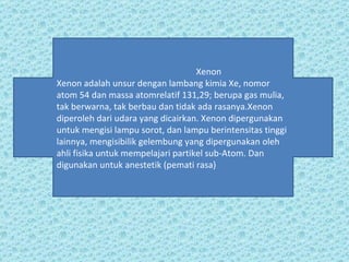 Xenon Xenon adalah unsur dengan lambang kimia Xe, nomor atom 54 dan massa atomrelatif 131,29; berupa gas mulia, tak berwarna, tak berbau dan tidak ada rasanya.Xenon diperoleh dari udara yang dicairkan. Xenon dipergunakan untuk mengisi lampu sorot, dan lampu berintensitas tinggi lainnya, mengisibilik gelembung yang dipergunakan oleh ahli fisika untuk mempelajari partikel sub-Atom. Dan digunakan untuk anestetik (pemati rasa) 