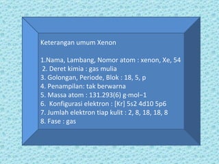 Keterangan umum Xenon 1.Nama, Lambang, Nomor atom : xenon, Xe, 54 2. Deret kimia : gas mulia 3. Golongan, Periode, Blok : 18, 5, p 4. Penampilan: tak berwarna 5. Massa atom : 131.293(6) g·mol−1 6.  Konfigurasi elektron : [Kr] 5s2 4d10 5p6 7. Jumlah elektron tiap kulit : 2, 8, 18, 18, 8 8. Fase : gas 
