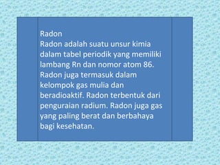 Radon Radon adalah suatu unsur kimia dalam tabel periodik yang memiliki lambang Rn dan nomor atom 86. Radon juga termasuk dalam kelompok gas mulia dan beradioaktif. Radon terbentuk dari penguraian radium. Radon juga gas yang paling berat dan berbahaya bagi kesehatan. 
