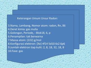 Keterangan Umum Unsur Radon: Nama, Lambang, Nomor atom: radon, Rn, 86 Deret kimia: gas mulia Golongan, Periode, : Blok18, 6, p Penampilan: tak berwarna Massa atom: (222) g/mol Konfigurasi elektron: [Xe] 4f14 5d10 6s2 6p6  Jumlah elektron tiap kulit: 2, 8, 18, 32, 18, 8 Fase: gas 