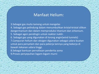 Manfaat Helium: Sebagai gas mulia tameng untuk mengelas Sebagai gas pelindung dalam menumbuhkan kristal-kristal silikon dangermanium dan dalam memproduksi titanium dan zirkonium. Sebagai agen pendingin untuk reaktor nuklir.  Sebagai gas yang digunakan di lorong angin(wind tunnels)  Campuran helium dan oksigen digunakan sebagai udara buatan untuk para penyelam dan para pekerja lainnya yang bekerja di bawah tekanan udara tinggi. Sebagai bantuan pernafasan penderita asma Proses penyepuhan logam-logam murni  