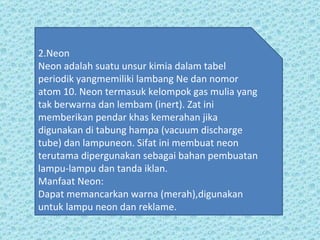 2.Neon Neon adalah suatu unsur kimia dalam tabel periodik yangmemiliki lambang Ne dan nomor  atom 10. Neon termasuk kelompok gas mulia yang tak berwarna dan lembam (inert). Zat ini memberikan pendar khas kemerahan jika digunakan di tabung hampa (vacuum discharge tube) dan lampuneon. Sifat ini membuat neon terutama dipergunakan sebagai bahan pembuatan lampu-lampu dan tanda iklan.  Manfaat Neon: Dapat memancarkan warna (merah),digunakan untuk lampu neon dan reklame. 