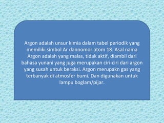 Argon adalah unsur kimia dalam tabel periodik yang memiliki simbol Ar dannomor atom 18. Asal nama Argon adalah yang malas, tidak aktif, diambil dari bahasa yunani yang juga merupakan ciri-ciri dari argon yang susah untuk beraksi. Argon merupakn gas yang terbanyak di atmosfer bumi. Dan digunakan untuk lampu boglam/pijar. 