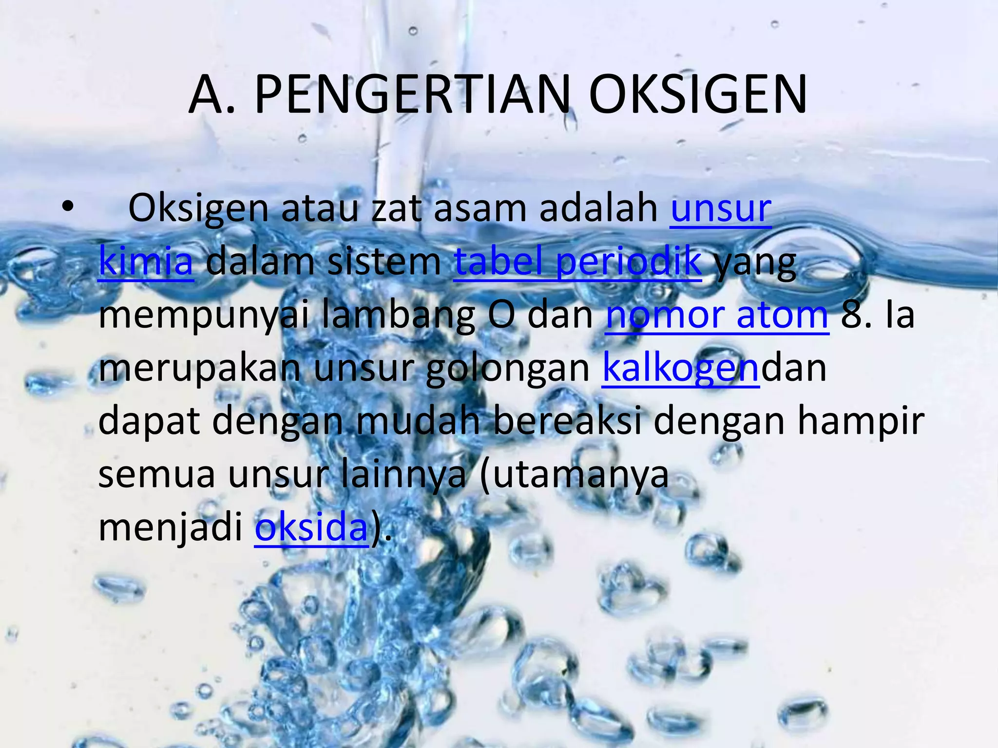 A. PENGERTIAN OKSIGEN 
• Oksigen atau zat asam adalah unsur 
kimia dalam sistem tabel periodik yang 
mempunyai lambang O dan nomor atom 8. Ia 
merupakan unsur golongan kalkogendan 
dapat dengan mudah bereaksi dengan hampir 
semua unsur lainnya (utamanya 
menjadi oksida). 
 
