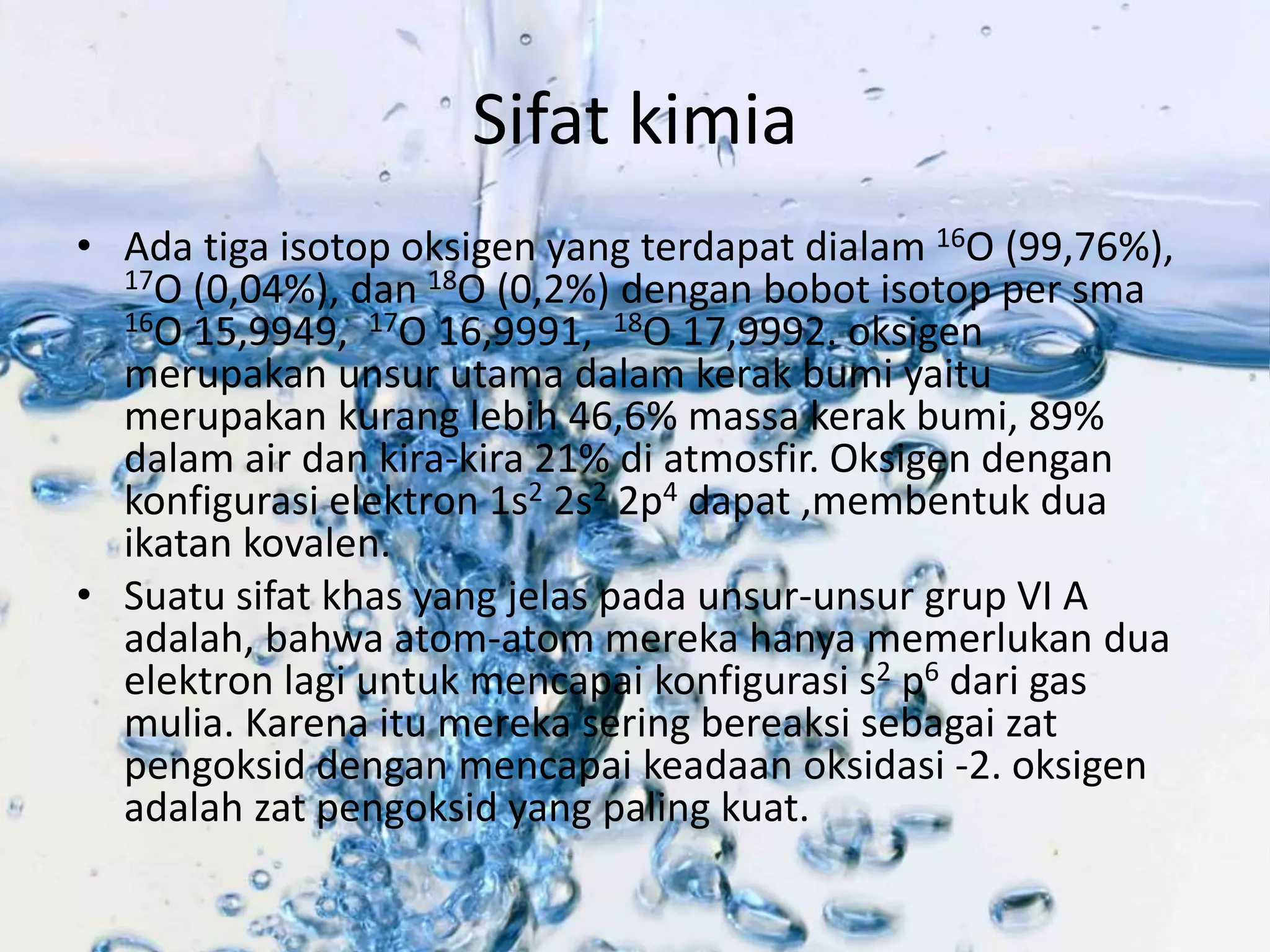 Sifat kimia 
• Ada tiga isotop oksigen yang terdapat dialam 16O (99,76%), 
17O (0,04%), dan 18O (0,2%) dengan bobot isotop per sma 
16O 15,9949, 17O 16,9991, 18O 17,9992. oksigen 
merupakan unsur utama dalam kerak bumi yaitu 
merupakan kurang lebih 46,6% massa kerak bumi, 89% 
dalam air dan kira-kira 21% di atmosfir. Oksigen dengan 
konfigurasi elektron 1s2 2s2 2p4 dapat ,membentuk dua 
ikatan kovalen. 
• Suatu sifat khas yang jelas pada unsur-unsur grup VI A 
adalah, bahwa atom-atom mereka hanya memerlukan dua 
elektron lagi untuk mencapai konfigurasi s2 p6 dari gas 
mulia. Karena itu mereka sering bereaksi sebagai zat 
pengoksid dengan mencapai keadaan oksidasi -2. oksigen 
adalah zat pengoksid yang paling kuat. 
 