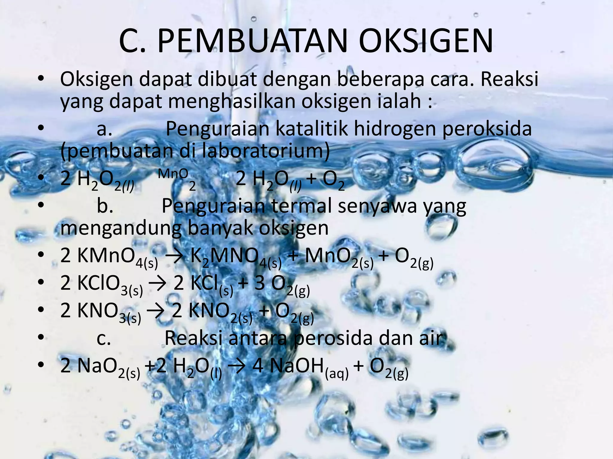 C. PEMBUATAN OKSIGEN 
• Oksigen dapat dibuat dengan beberapa cara. Reaksi 
yang dapat menghasilkan oksigen ialah : 
• a. Penguraian katalitik hidrogen peroksida 
(pembuatan di laboratorium) 
• 2 H2O2(l) 
MnO 
2 2 H2O(l) + O2 
• b. Penguraian termal senyawa yang 
mengandung banyak oksigen 
• 2 KMnO4(s) → K2MNO4(s) + MnO2(s) + O2(g) 
• 2 KClO3(s) → 2 KCl(s) + 3 O2(g) 
• 2 KNO3(s) → 2 KNO2(s) + O2(g) 
• c. Reaksi antara perosida dan air 
• 2 NaO2(s) +2 H2O(l) → 4 NaOH(aq) + O2(g) 
 
