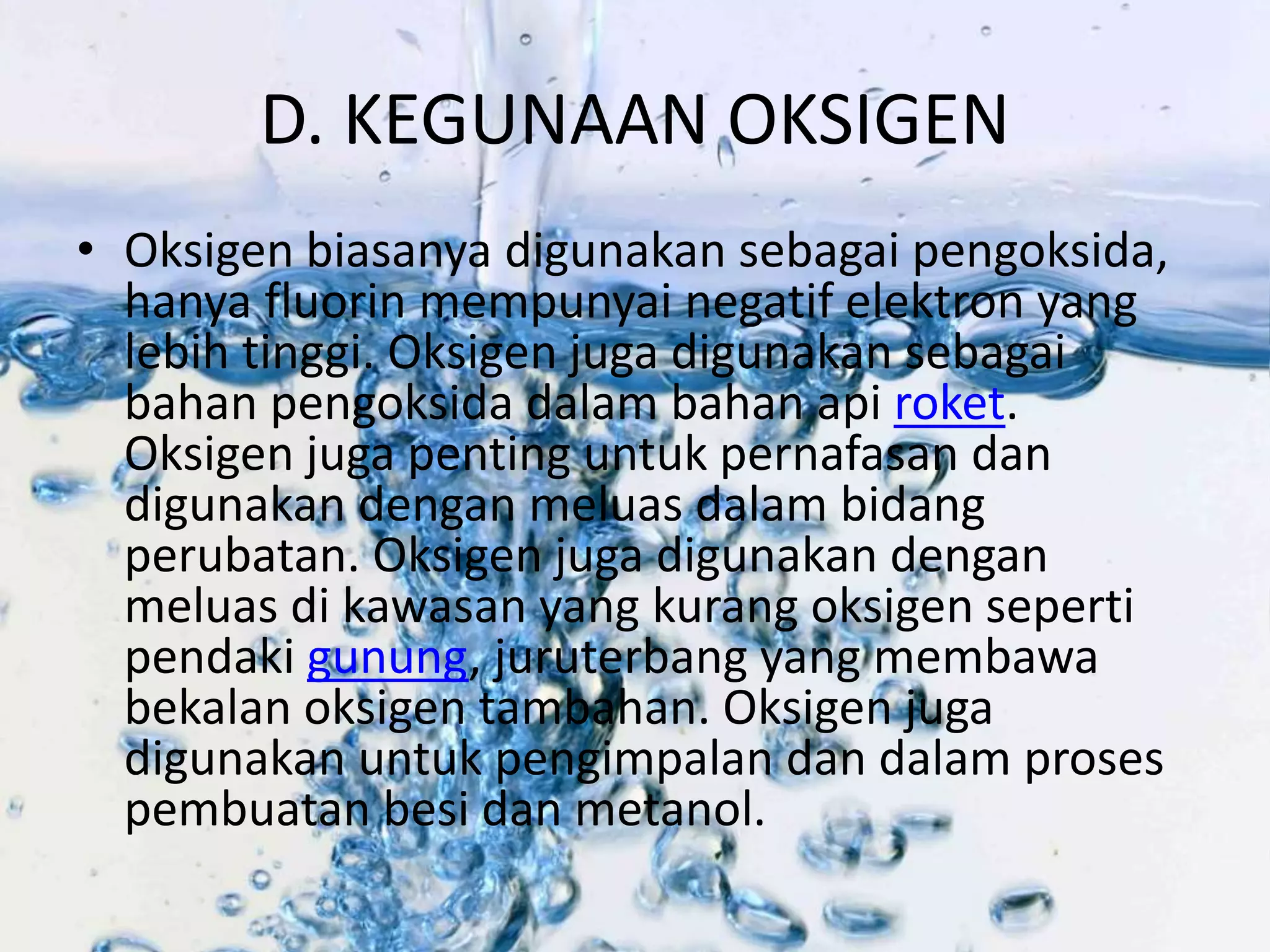 D. KEGUNAAN OKSIGEN 
• Oksigen biasanya digunakan sebagai pengoksida, 
hanya fluorin mempunyai negatif elektron yang 
lebih tinggi. Oksigen juga digunakan sebagai 
bahan pengoksida dalam bahan api roket. 
Oksigen juga penting untuk pernafasan dan 
digunakan dengan meluas dalam bidang 
perubatan. Oksigen juga digunakan dengan 
meluas di kawasan yang kurang oksigen seperti 
pendaki gunung, juruterbang yang membawa 
bekalan oksigen tambahan. Oksigen juga 
digunakan untuk pengimpalan dan dalam proses 
pembuatan besi dan metanol. 
 