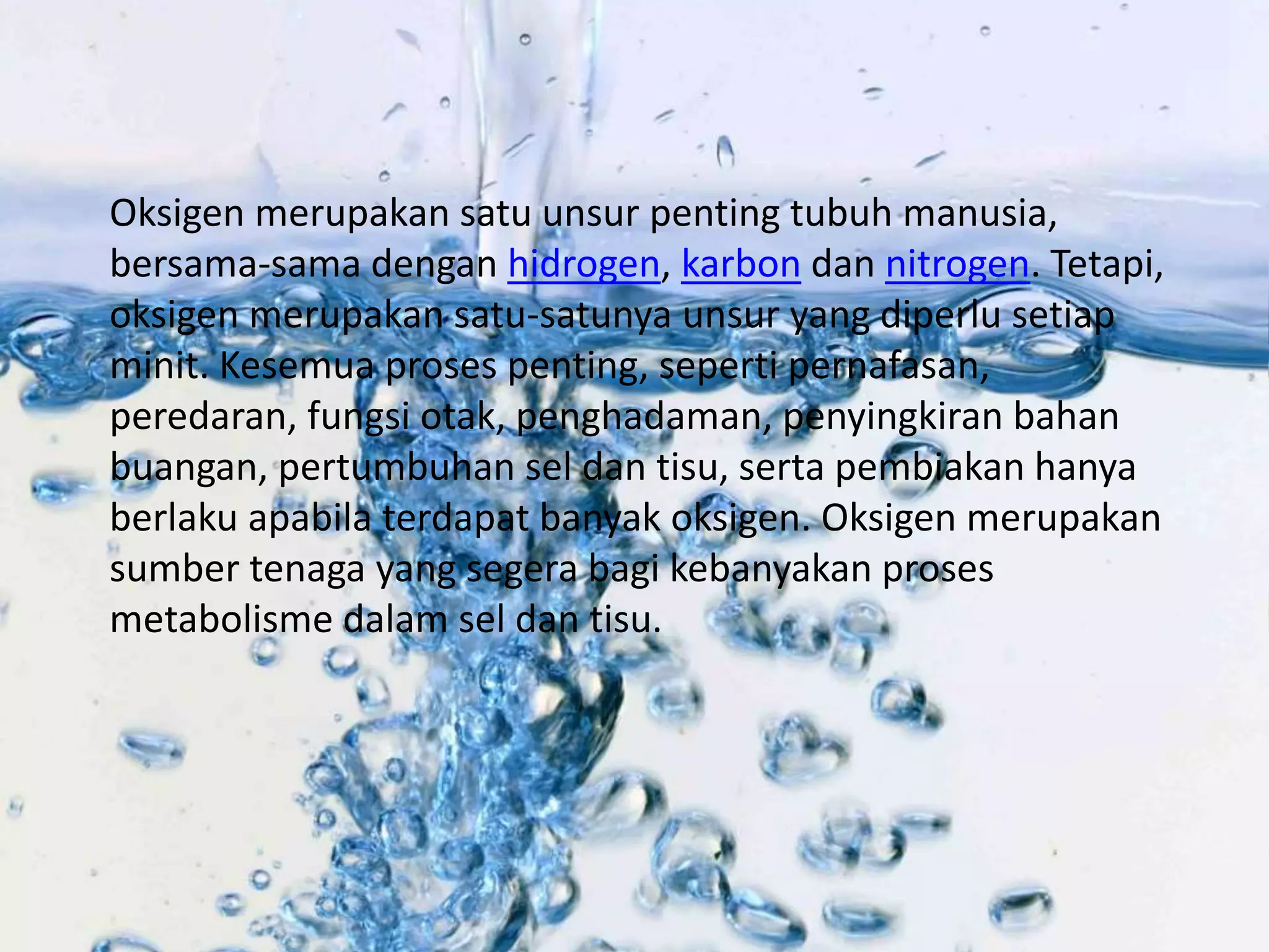 Oksigen merupakan satu unsur penting tubuh manusia, 
bersama-sama dengan hidrogen, karbon dan nitrogen. Tetapi, 
oksigen merupakan satu-satunya unsur yang diperlu setiap 
minit. Kesemua proses penting, seperti pernafasan, 
peredaran, fungsi otak, penghadaman, penyingkiran bahan 
buangan, pertumbuhan sel dan tisu, serta pembiakan hanya 
berlaku apabila terdapat banyak oksigen. Oksigen merupakan 
sumber tenaga yang segera bagi kebanyakan proses 
metabolisme dalam sel dan tisu. 
 