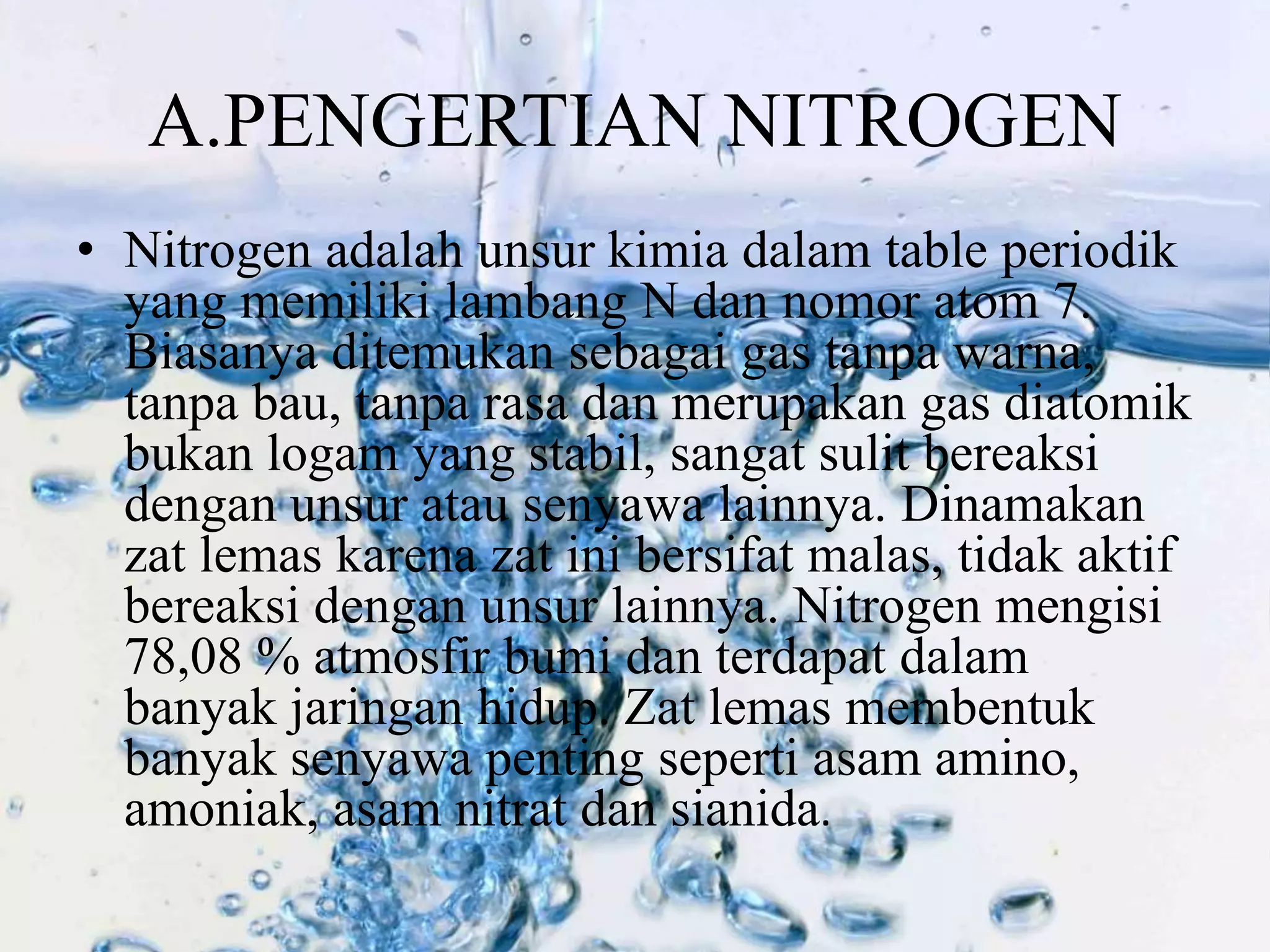 A.PENGERTIAN NITROGEN 
• Nitrogen adalah unsur kimia dalam table periodik 
yang memiliki lambang N dan nomor atom 7. 
Biasanya ditemukan sebagai gas tanpa warna, 
tanpa bau, tanpa rasa dan merupakan gas diatomik 
bukan logam yang stabil, sangat sulit bereaksi 
dengan unsur atau senyawa lainnya. Dinamakan 
zat lemas karena zat ini bersifat malas, tidak aktif 
bereaksi dengan unsur lainnya. Nitrogen mengisi 
78,08 % atmosfir bumi dan terdapat dalam 
banyak jaringan hidup. Zat lemas membentuk 
banyak senyawa penting seperti asam amino, 
amoniak, asam nitrat dan sianida. 
 