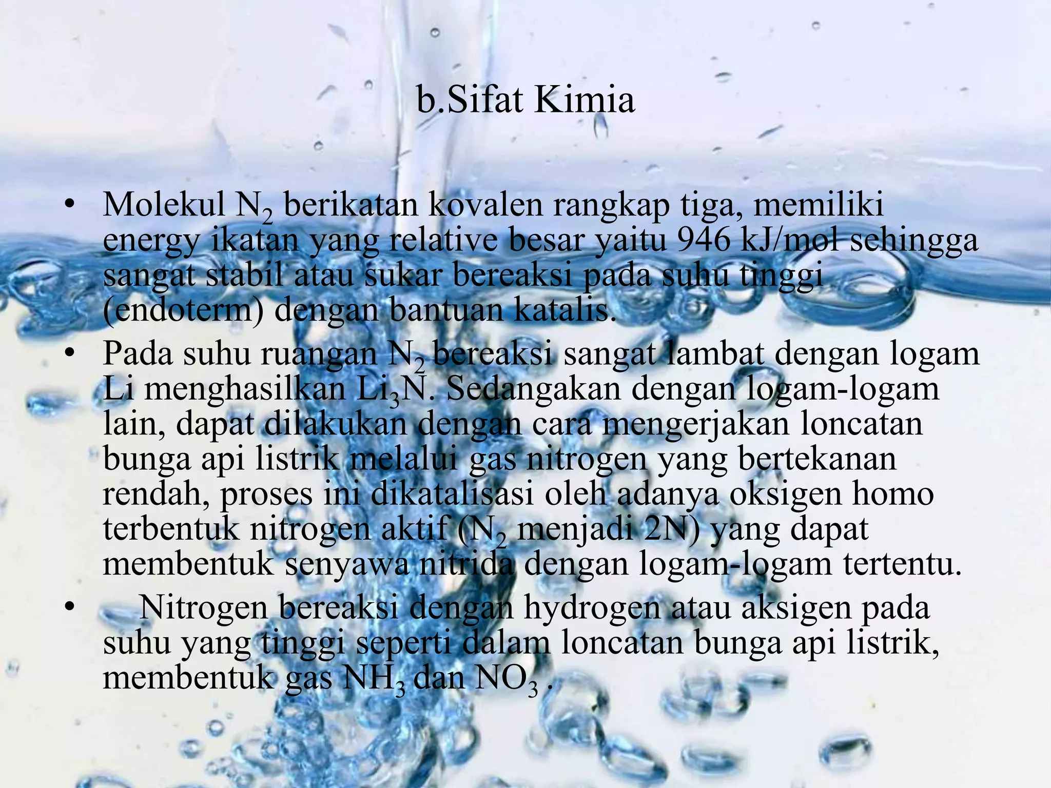 b.Sifat Kimia 
• Molekul N2 berikatan kovalen rangkap tiga, memiliki 
energy ikatan yang relative besar yaitu 946 kJ/mol sehingga 
sangat stabil atau sukar bereaksi pada suhu tinggi 
(endoterm) dengan bantuan katalis. 
• Pada suhu ruangan N2 bereaksi sangat lambat dengan logam 
Li menghasilkan Li3N. Sedangakan dengan logam-logam 
lain, dapat dilakukan dengan cara mengerjakan loncatan 
bunga api listrik melalui gas nitrogen yang bertekanan 
rendah, proses ini dikatalisasi oleh adanya oksigen homo 
terbentuk nitrogen aktif (N2 menjadi 2N) yang dapat 
membentuk senyawa nitrida dengan logam-logam tertentu. 
• Nitrogen bereaksi dengan hydrogen atau aksigen pada 
suhu yang tinggi seperti dalam loncatan bunga api listrik, 
membentuk gas NH3 dan NO3 . 
 