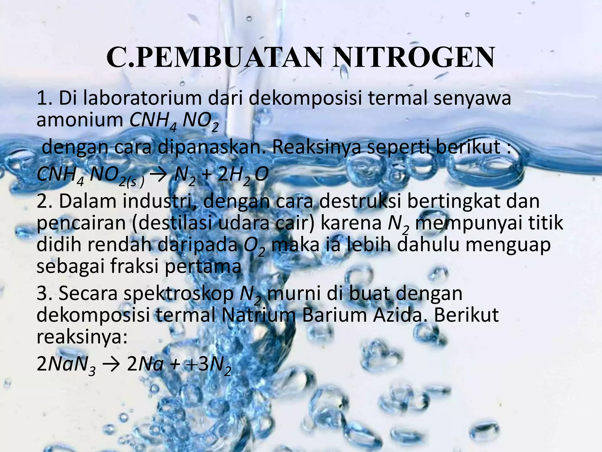 C.PEMBUATAN NITROGEN 
1. Di laboratorium dari dekomposisi termal senyawa 
amonium CNH4 NO2 
dengan cara dipanaskan. Reaksinya seperti berikut : 
CNH4 NO2(s ) → N2 + 2H2 O 
2. Dalam industri, dengan cara destruksi bertingkat dan 
pencairan (destilasi udara cair) karena N2 mempunyai titik 
didih rendah daripada O2 maka ia lebih dahulu menguap 
sebagai fraksi pertama 
3. Secara spektroskop N2 murni di buat dengan 
dekomposisi termal Natrium Barium Azida. Berikut 
reaksinya: 
2NaN3 → 2Na + 3N2 
 