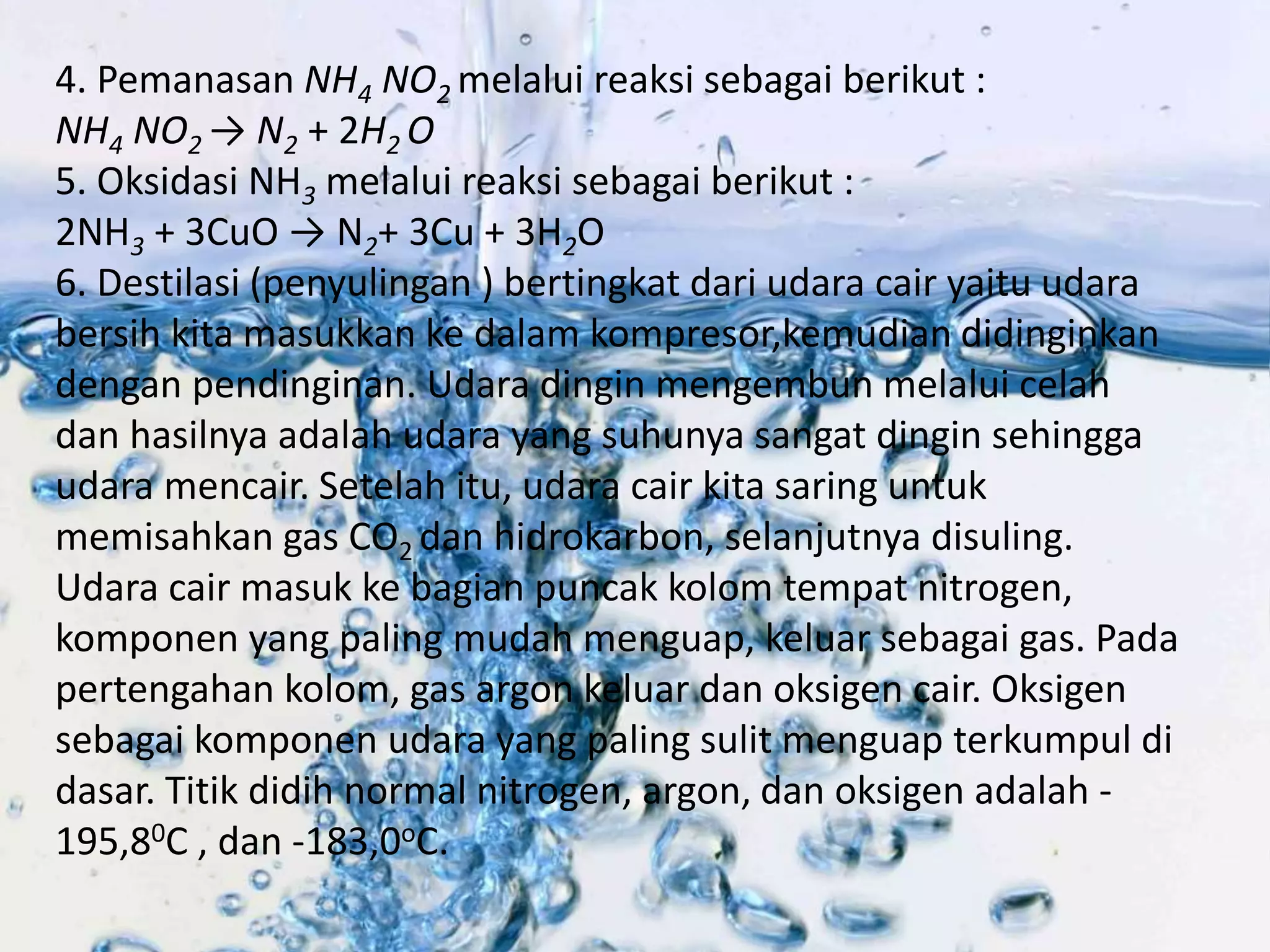 4. Pemanasan NH4 NO2 melalui reaksi sebagai berikut : 
NH4 NO2 → N2 + 2H2 O 
5. Oksidasi NH3 melalui reaksi sebagai berikut : 
2NH3 + 3CuO → N2+ 3Cu + 3H2O 
6. Destilasi (penyulingan ) bertingkat dari udara cair yaitu udara 
bersih kita masukkan ke dalam kompresor,kemudian didinginkan 
dengan pendinginan. Udara dingin mengembun melalui celah 
dan hasilnya adalah udara yang suhunya sangat dingin sehingga 
udara mencair. Setelah itu, udara cair kita saring untuk 
memisahkan gas CO2 dan hidrokarbon, selanjutnya disuling. 
Udara cair masuk ke bagian puncak kolom tempat nitrogen, 
komponen yang paling mudah menguap, keluar sebagai gas. Pada 
pertengahan kolom, gas argon keluar dan oksigen cair. Oksigen 
sebagai komponen udara yang paling sulit menguap terkumpul di 
dasar. Titik didih normal nitrogen, argon, dan oksigen adalah - 
195,80C , dan -183,0oC. 
 