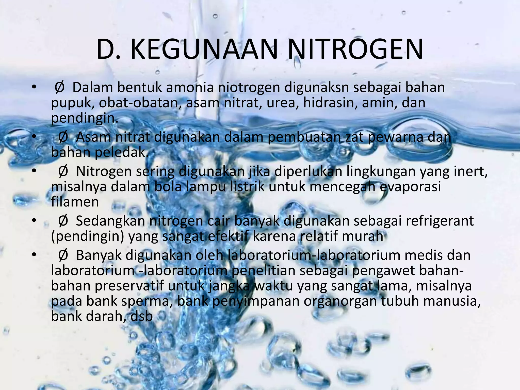 D. KEGUNAAN NITROGEN 
• Ø Dalam bentuk amonia niotrogen digunaksn sebagai bahan 
pupuk, obat-obatan, asam nitrat, urea, hidrasin, amin, dan 
pendingin. 
• Ø Asam nitrat digunakan dalam pembuatan zat pewarna dan 
bahan peledak. 
• Ø Nitrogen sering digunakan jika diperlukan lingkungan yang inert, 
misalnya dalam bola lampu listrik untuk mencegah evaporasi 
filamen 
• Ø Sedangkan nitrogen cair banyak digunakan sebagai refrigerant 
(pendingin) yang sangat efektif karena relatif murah 
• Ø Banyak digunakan oleh laboratorium-laboratorium medis dan 
laboratorium -laboratorium penelitian sebagai pengawet bahan-bahan 
preservatif untuk jangka waktu yang sangat lama, misalnya 
pada bank sperma, bank penyimpanan organorgan tubuh manusia, 
bank darah, dsb 
 