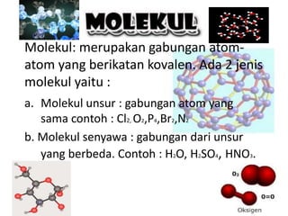 Molekul: merupakan gabungan atom-
atom yang berikatan kovalen. Ada 2 jenis
molekul yaitu :
a. Molekul unsur : gabungan atom yang
sama contoh : Cl2, O2,P4,Br2,N2
b. Molekul senyawa : gabungan dari unsur
yang berbeda. Contoh : H2O, H2SO4, HNO3.
 