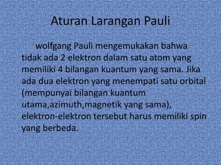 Aturan Larangan Pauli
wolfgang Pauli mengemukakan bahwa
tidak ada 2 elektron dalam satu atom yang
memiliki 4 bilangan kuantum yang sama. Jika
ada dua elektron yang menempati satu orbital
(mempunyai bilangan kuantum
utama,azimuth,magnetik yang sama),
elektron-elektron tersebut harus memiliki spin
yang berbeda.
 