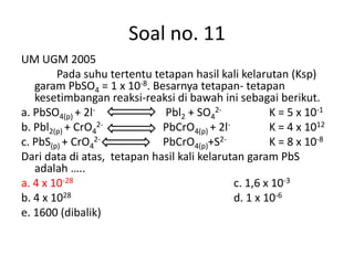 Soal no. 11
UM UGM 2005
        Pada suhu tertentu tetapan hasil kali kelarutan (Ksp)
   garam PbSO4 = 1 x 10-8. Besarnya tetapan- tetapan
   kesetimbangan reaksi-reaksi di bawah ini sebagai berikut.
a. PbSO4(p) + 2l-            Pbl2 + SO42-            K = 5 x 10-1
b. Pbl2(p) + CrO42-          PbCrO4(p) + 2l-         K = 4 x 1012
c. PbS(p) + CrO42-           PbCrO4(p)+S2-           K = 8 x 10-8
Dari data di atas, tetapan hasil kali kelarutan garam PbS
   adalah …..
a. 4 x 10-28                                 c. 1,6 x 10-3
b. 4 x 1028                                  d. 1 x 10-6
e. 1600 (dibalik)
 