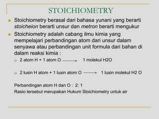 STOICHIOMETRY
 Stoichiometry berasal dari bahasa yunani yang berarti
stoicheion berarti unsur dan metron berarti mengukur
 Stoichiometry adalah cabang ilmu kimia yang
mempelajari perbandingan atom dari unsur dalam
senyawa atau perbandingan unit formula dari bahan di
dalam reaksi kimia :
 2 atom H + 1 atom O 1 molekul H2O
 2 lusin H atom + 1 lusin atom O 1 lusin molekul H2 O
Perbandingan atom H dan O : 2: 1
Rasio tersebut merupakan Hukum Stoichiometry untuk air
 