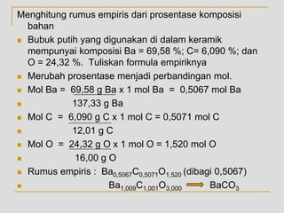 Menghitung rumus empiris dari prosentase komposisi
bahan
 Bubuk putih yang digunakan di dalam keramik
mempunyai komposisi Ba = 69,58 %; C= 6,090 %; dan
O = 24,32 %. Tuliskan formula empiriknya
 Merubah prosentase menjadi perbandingan mol.
 Mol Ba = 69,58 g Ba x 1 mol Ba = 0,5067 mol Ba
 137,33 g Ba
 Mol C = 6,090 g C x 1 mol C = 0,5071 mol C
 12,01 g C
 Mol O = 24,32 g O x 1 mol O = 1,520 mol O
 16,00 g O
 Rumus empiris : Ba0,5067C0,5071O1,520 (dibagi 0,5067)
 Ba1,009C1,001O3,000 BaCO3
 