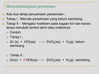 Menyeimbangkan persamaan
 Ada dua tahap penyamaan persamaan ;
 Tahap I : Menulis persamaan yang belum seimbang
 Tahap II : Mengatur koefisien pada bagian kiri dan kanan,
tanpa merubah simbol atom atau indeksnya
 Contoh :
 Tahap I :
 Zn (s) + HCl(aq) ZnCl2(aq) + H2(g) belum
seimbang
 Tahap II :
 Zn(s) + 2 HCl(aq) ZnCl2(aq) + H2(g) seimbang
 