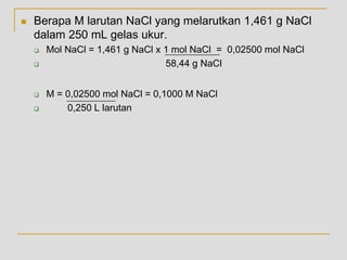  Berapa M larutan NaCl yang melarutkan 1,461 g NaCl
dalam 250 mL gelas ukur.
 Mol NaCl = 1,461 g NaCl x 1 mol NaCl = 0,02500 mol NaCl
 58,44 g NaCl
 M = 0,02500 mol NaCl = 0,1000 M NaCl
 0,250 L larutan
 