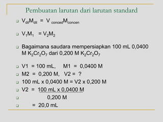 Pembuatan larutan dari larutan standard
 VdilMdil = V concedMconcen
 V1M1 = V2M2
 Bagaimana saudara mempersiapkan 100 mL 0,0400
M K2Cr2O7 dari 0,200 M K2Cr2O7
 V1 = 100 mL, M1 = 0,0400 M
 M2 = 0,200 M, V2 = ?
 100 mL x 0,0400 M = V2 x 0,200 M
 V2 = 100 mL x 0,0400 M
 0,200 M
 = 20,0 mL
 