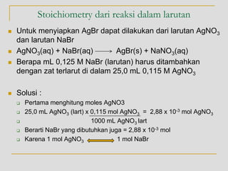 Stoichiometry dari reaksi dalam larutan
 Untuk menyiapkan AgBr dapat dilakukan dari larutan AgNO3
dan larutan NaBr
 AgNO3(aq) + NaBr(aq) AgBr(s) + NaNO3(aq)
 Berapa mL 0,125 M NaBr (larutan) harus ditambahkan
dengan zat terlarut di dalam 25,0 mL 0,115 M AgNO3
 Solusi :
 Pertama menghitung moles AgNO3
 25,0 mL AgNO3 (lart) x 0,115 mol AgNO3 = 2,88 x 10-3 mol AgNO3
 1000 mL AgNO3 lart
 Berarti NaBr yang dibutuhkan juga = 2,88 x 10-3 mol
 Karena 1 mol AgNO3 1 mol NaBr
 