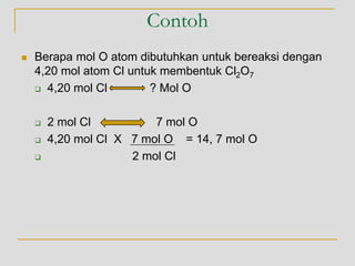 Contoh
 Berapa mol O atom dibutuhkan untuk bereaksi dengan
4,20 mol atom Cl untuk membentuk Cl2O7
 4,20 mol Cl ? Mol O
 2 mol Cl 7 mol O
 4,20 mol Cl X 7 mol O = 14, 7 mol O
 2 mol Cl
 