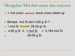 Mengukur Mol dari unsur dan senyawa
 1 mol unsur berat unsur dalam gr
 Berapa mol Si dari 4,60 g Si ?
 1 mol Si 28,09 gr Si
 4,60 g Si X 1 mol Si = 0,164 mol Si
 28,09 g Si
 