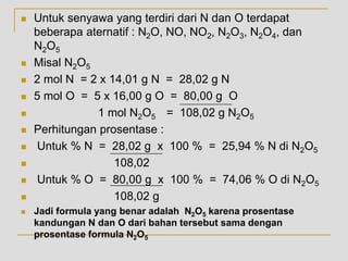  Untuk senyawa yang terdiri dari N dan O terdapat
beberapa aternatif : N2O, NO, NO2, N2O3, N2O4, dan
N2O5
 Misal N2O5
 2 mol N = 2 x 14,01 g N = 28,02 g N
 5 mol O = 5 x 16,00 g O = 80,00 g O
 1 mol N2O5 = 108,02 g N2O5
 Perhitungan prosentase :
 Untuk % N = 28,02 g x 100 % = 25,94 % N di N2O5
 108,02
 Untuk % O = 80,00 g x 100 % = 74,06 % O di N2O5
 108,02 g
 Jadi formula yang benar adalah N2O5 karena prosentase
kandungan N dan O dari bahan tersebut sama dengan
prosentase formula N2O5
 