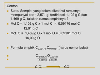 Contoh
 Suatu Sample yang belum diketahui rumusnya
mempunyai berat 2,571 g, terdiri dari 1,102 g C dan
1,469 g O, tuliskan rumus empirisnya ?
 Mol C = 1,102 g C x 1 mol C = 0,09176 mol C
12,01 g C
 Mol O = 1,469 g O x 1 mol O = 0,09181 mol O
16,00 g O
 Formula empirik C0,09176 O0,09181 (harus nomor bulat)
 C 0,09176 O0,09181
 0,09176 0,09176
C1O1 CO
 