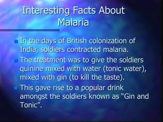 Interesting Facts About
Malaria
 In the days of British colonization of
India, soldiers contracted malaria.
 The treatment was to give the soldiers
quinine mixed with water (tonic water),
mixed with gin (to kill the taste).
 This gave rise to a popular drink
amongst the soldiers known as “Gin and
Tonic”.
 