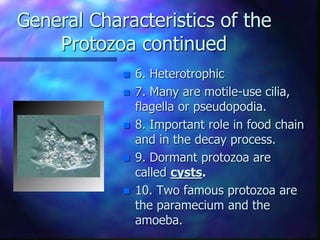 General Characteristics of the
Protozoa continued
 6. Heterotrophic
 7. Many are motile-use cilia,
flagella or pseudopodia.
 8. Important role in food chain
and in the decay process.
 9. Dormant protozoa are
called cysts.
 10. Two famous protozoa are
the paramecium and the
amoeba.
 