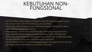 • Kinerja: Sistem harus dapat menangani sejumlah besar pengguna secara
bersamaan tanpa penurunan kinerja yang signifikan.
• Keamanan: Data pengguna harus dilindungi dengan enkripsi dan akses
harus dibatasi berdasarkan peran.
• Ketersediaan: Sistem harus memiliki waktu aktif yang tinggi dan harus
dapat diakses dari berbagai perangkat (desktop, tablet, smartphone).
• Kebolehgunaan: Antarmuka pengguna harus intuitif dan mudah digunakan,
dengan panduan yang jelas untuk pengisian kuesioner.
• Kompatibilitas: Sistem harus kompatibel dengan berbagai browser web dan
perangkat untuk memastikan aksesibilitas yang luas.
KEBUTUHAN NON-
FUNGSIONAL
 