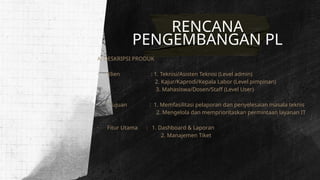 RENCANA
PENGEMBANGAN PL
A. DESKRIPSI PRODUK
· Klien : 1. Teknisi/Asisten Teknisi (Level admin)
2. Kajur/Kaprodi/Kepala Labor (Level pimpinan)
3. Mahasiswa/Dosen/Staff (Level User)
· Tujuan : 1. Memfasilitasi pelaporan dan penyelesaian masala teknis
2. Mengelola dan memprioritaskan permintaan layanan IT
· Fitur Utama : 1. Dashboard & Laporan
2. Manajemen Tiket
 