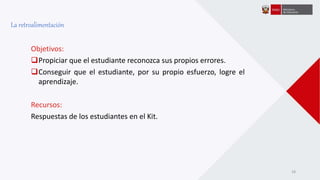 Objetivos:
Propiciar que el estudiante reconozca sus propios errores.
Conseguir que el estudiante, por su propio esfuerzo, logre el
aprendizaje.
Recursos:
Respuestas de los estudiantes en el Kit.
La retroalimentación
18
 