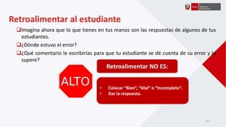 Imagina ahora que lo que tienes en tus manos son las respuestas de algunos de tus
estudiantes.
¿Dónde estuvo el error?
¿Qué comentario le escribirías para que tu estudiante se dé cuenta de su error y lo
supere?
Retroalimentar NO ES:
• Colocar “Bien”, “Mal” o “Incompleto”.
• Dar la respuesta.
Retroalimentar al estudiante
20
 