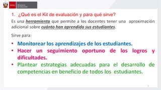 1. ¿Qué es el Kit de evaluación y para qué sirve?
Es una herramienta que permite a los docentes tener una aproximación
adicional sobre cuánto han aprendido sus estudiantes.
Sirve para:
• Monitorear los aprendizajes de los estudiantes.
• Hacer un seguimiento oportuno de los logros y
dificultades.
• Plantear estrategias adecuadas para el desarrollo de
competencias en beneficio de todos los estudiantes.
3
 