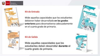 Kit de Entrada
Mide aquellas capacidades que los estudiantes
debieron haber desarrollado en los grados
anteriores para desenvolverse adecuadamente
en el cuarto grado de primaria.
Kit de Salida
Mide aquellas capacidades que los
estudiantes deben desarrollar durante el
cuarto grado de primaria.
6
 