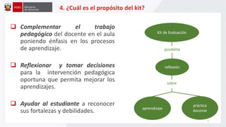  Complementar el trabajo
pedagógico del docente en el aula
poniendo énfasis en los procesos
de aprendizaje.
 Reflexionar y tomar decisiones
para la intervención pedagógica
oportuna que permita mejorar los
aprendizajes.
 Ayudar al estudiante a reconocer
sus fortalezas y debilidades.
4. ¿Cuál es el propósito del kit?
reflexión
Kit de Evaluación
aprendizaje
práctica
docente
posibilita
sobre
7
 