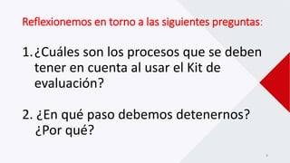Reflexionemos en torno a las siguientes preguntas:
1.¿Cuáles son los procesos que se deben
tener en cuenta al usar el Kit de
evaluación?
2. ¿En qué paso debemos detenernos?
¿Por qué?
9
 