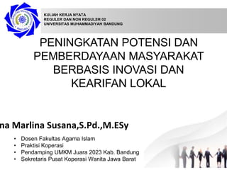 PENINGKATAN POTENSI DAN
PEMBERDAYAAN MASYARAKAT
BERBASIS INOVASI DAN
KEARIFAN LOKAL
na Marlina Susana,S.Pd.,M.ESy
KULIAH KERJA NYATA
REGULER DAN NON REGULER 02
UNIVERSITAS MUHAMMADIYAH BANDUNG
• Dosen Fakultas Agama Islam
• Praktisi Koperasi
• Pendamping UMKM Juara 2023 Kab. Bandung
• Sekretaris Pusat Koperasi Wanita Jawa Barat
 