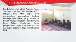 PEMBAKALAN (30 April 2016)
Pembekalan dari pihak Yayasan Islam
Samudra Ilmu (Bp. Dedi Andrianto, S.T)
sebagai mitra KKN. Bapak Dedi
memberikan pengarahan tentang
lembaga pendidikan yang berada di
bawah naungan Yayasan Islam Samudra
Ilmu. Beliau memberikan bekal
pengetahuan pendidikan anak usia dini
dan aspek-aspeknya kepada mahasiswa
KKN.
 